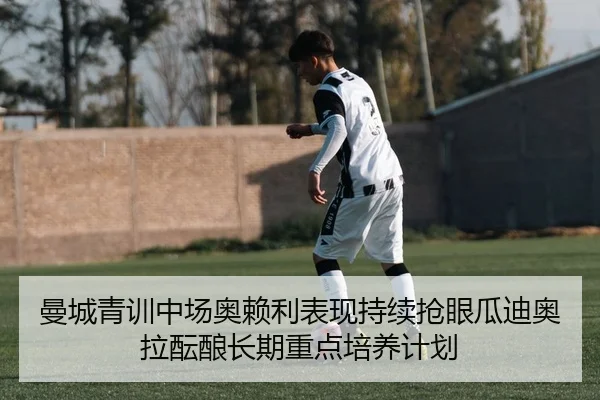 曼城青训中场奥赖利表现持续抢眼瓜迪奥拉酝酿长期重点培养计划